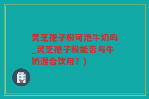 灵芝孢子粉可泡牛奶吗_灵芝孢子粉能否与牛奶混合饮用？)