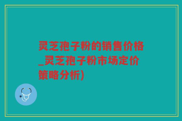灵芝孢子粉的销售价格_灵芝孢子粉市场定价策略分析) 灵芝孢子粉的销售价格_灵芝孢子粉市场定价策略分析)