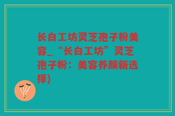 长白工坊灵芝孢子粉美容_“长白工坊”灵芝孢子粉：美容养颜新选择)