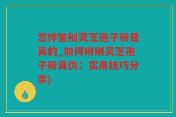 怎样鉴别灵芝孢子粉是真的_如何辨别灵芝孢子粉真伪：实用技巧分享)