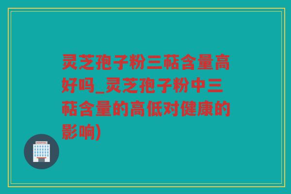 灵芝孢子粉三萜含量高好吗_灵芝孢子粉中三萜含量的高低对健康的影响)