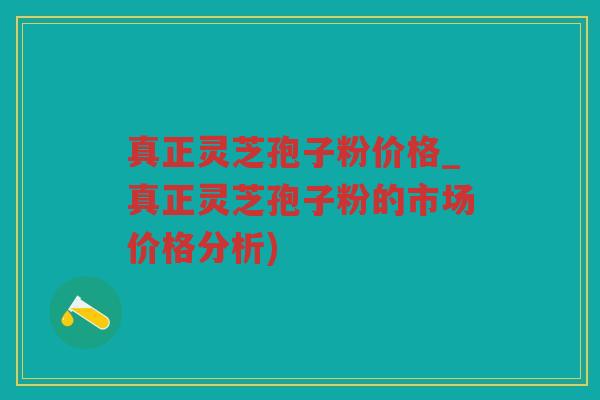 真正灵芝孢子粉价格_真正灵芝孢子粉的市场价格分析)