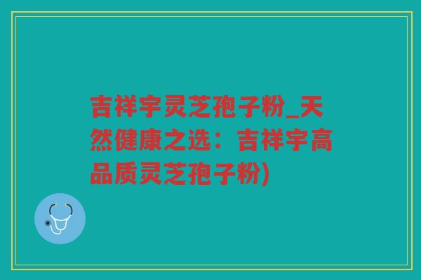 吉祥宇灵芝孢子粉_天然健康之选:吉祥宇高品质灵芝孢子粉) 吉祥宇灵芝孢子粉_天然健康之选:吉祥宇高品质灵芝孢子粉)