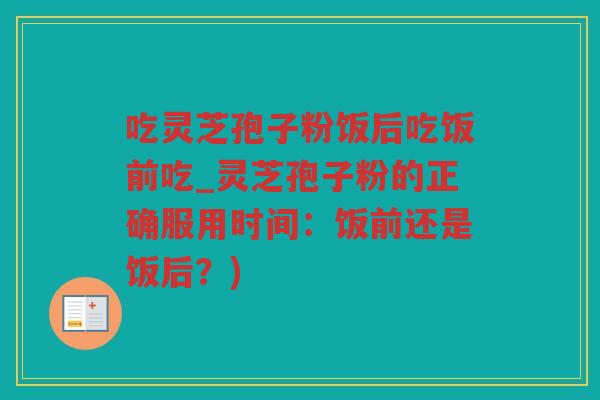 吃灵芝孢子粉饭后吃饭前吃_灵芝孢子粉的正确服用时间：饭前还是饭后？)