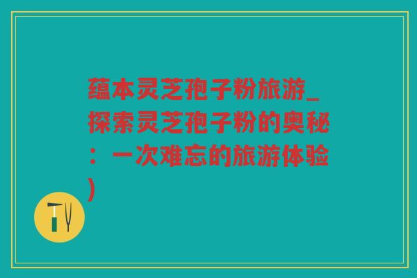 蕴本灵芝孢子粉旅游_探索灵芝孢子粉的奥秘：一次难忘的旅游体验)