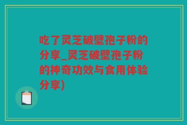 吃了灵芝破壁孢子粉的分享_灵芝破壁孢子粉的神奇功效与食用体验分享)