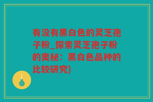 有没有黑白色的灵芝孢子粉_探索灵芝孢子粉的奥秘：黑白色品种的比较研究)