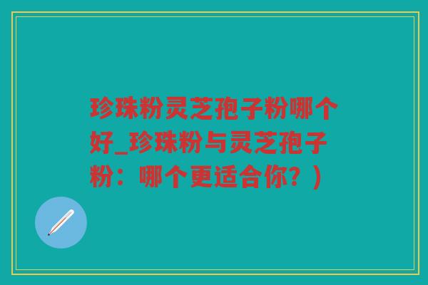 珍珠粉灵芝孢子粉哪个好_珍珠粉与灵芝孢子粉:哪个更适合你?) 珍珠粉灵芝孢子粉哪个好_珍珠粉与灵芝孢子粉:哪个更适合你?)