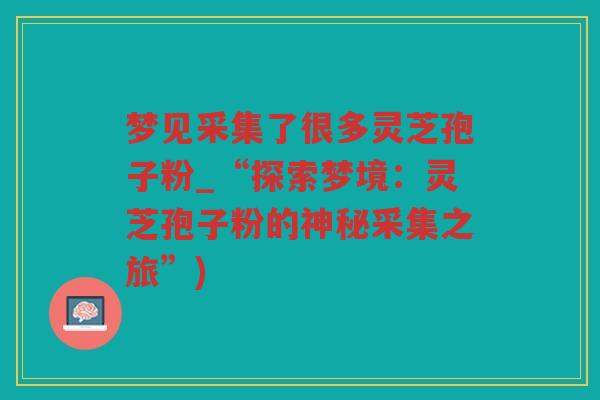 梦见采集了很多灵芝孢子粉_“探索梦境：灵芝孢子粉的神秘采集之旅”)
