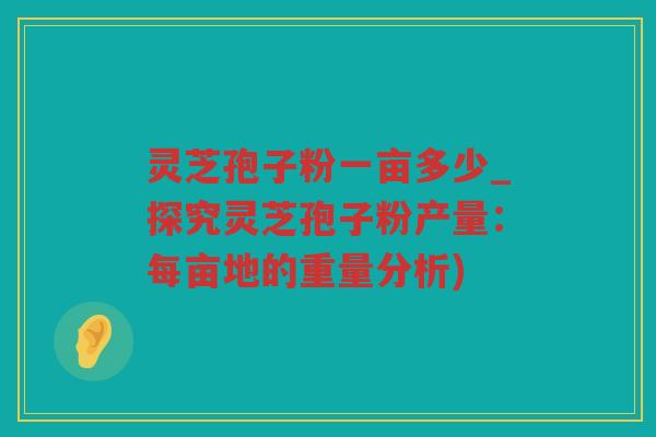 灵芝孢子粉一亩多少_探究灵芝孢子粉产量：每亩地的重量分析)
