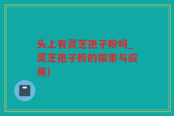 头上有灵芝孢子粉吗_灵芝孢子粉的探索与应用)