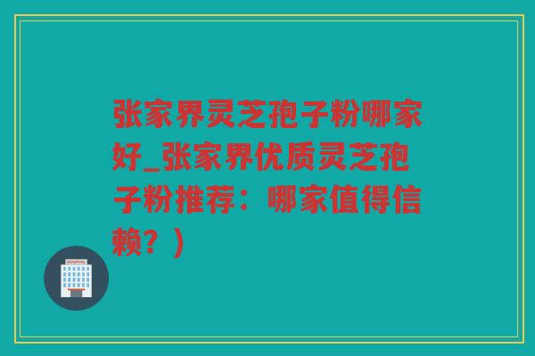 张家界灵芝孢子粉哪家好_张家界优质灵芝孢子粉推荐：哪家值得信赖？)