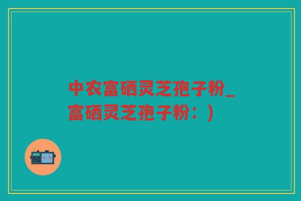 中农富硒灵芝孢子粉_富硒灵芝孢子粉：)