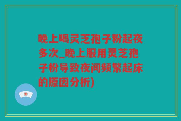 晚上喝灵芝孢子粉起夜多次_晚上服用灵芝孢子粉导致夜间频繁起床的原因分析)
