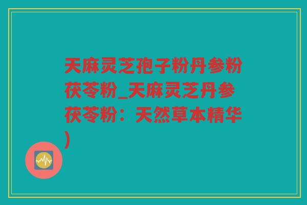 天麻灵芝孢子粉丹参粉茯苓粉_天麻灵芝丹参茯苓粉：天然草本精华)