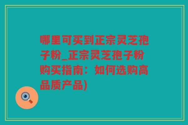 哪里可买到正宗灵芝孢子粉_正宗灵芝孢子粉购买指南：如何选购高品质产品)