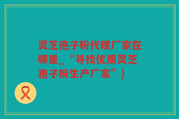 灵芝孢子粉代理厂家在哪里_“寻找优质灵芝孢子粉生产厂家”) 灵芝孢子粉代理厂家在哪里_“寻找优质灵芝孢子粉生产厂家”)