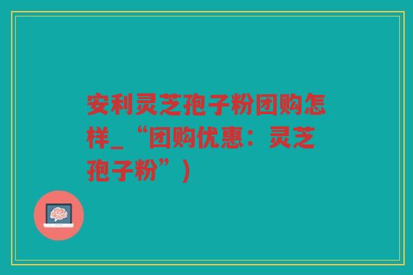 安利灵芝孢子粉团购怎样_“团购优惠:灵芝孢子粉”) 安利灵芝孢子粉团购怎样_“团购优惠:灵芝孢子粉”)