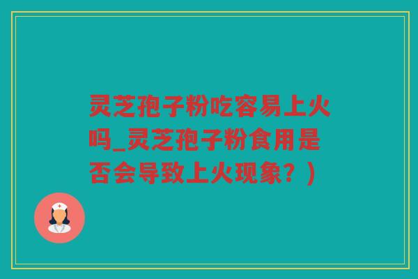 灵芝孢子粉吃容易上火吗_灵芝孢子粉食用是否会导致上火现象？)