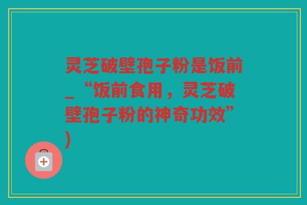 灵芝破壁孢子粉是饭前_“饭前食用，灵芝破壁孢子粉的神奇功效”)