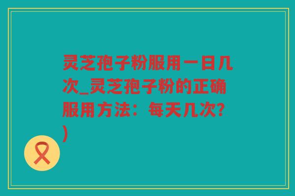 灵芝孢子粉服用一日几次_灵芝孢子粉的正确服用方法：每天几次？)