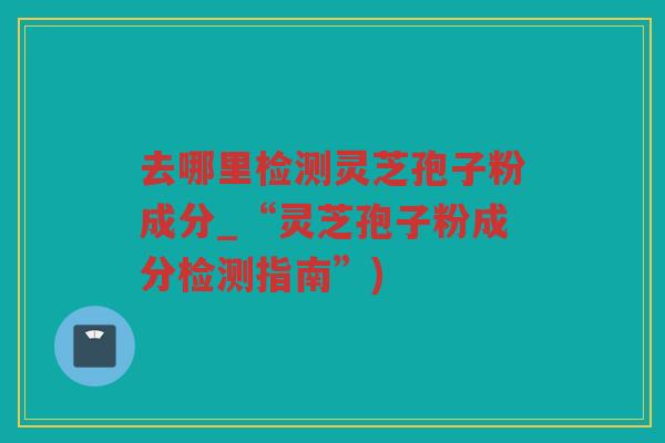 去哪里检测灵芝孢子粉成分_“灵芝孢子粉成分检测指南”)