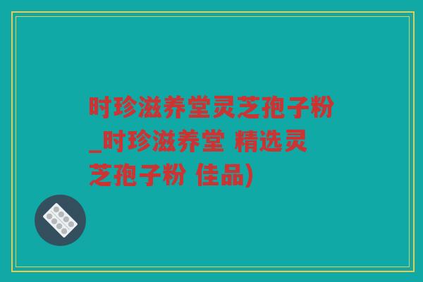 时珍滋养堂灵芝孢子粉_时珍滋养堂 精选灵芝孢子粉 佳品)