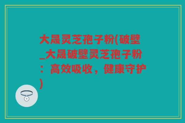 大晟灵芝孢子粉(破壁_大晟破壁灵芝孢子粉：高效吸收，健康守护)