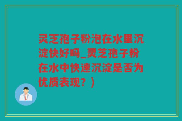 灵芝孢子粉泡在水里沉淀快好吗_灵芝孢子粉在水中快速沉淀是否为优质表现？)