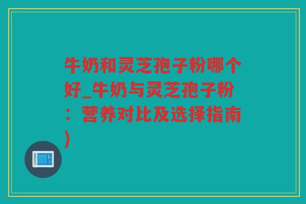 牛奶和灵芝孢子粉哪个好_牛奶与灵芝孢子粉：营养对比及选择指南)