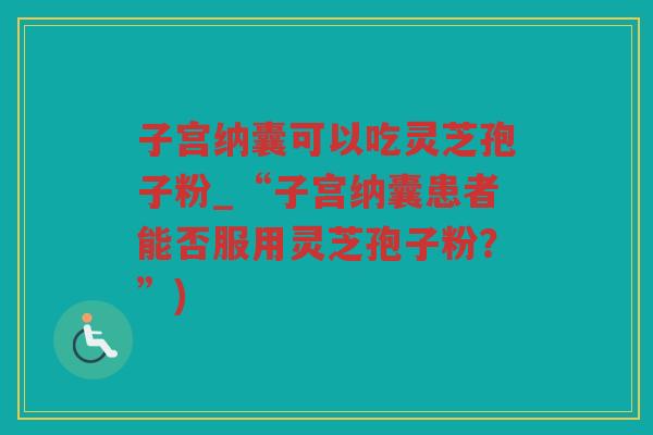 子宫纳囊可以吃灵芝孢子粉_“子宫纳囊患者能否服用灵芝孢子粉？”)