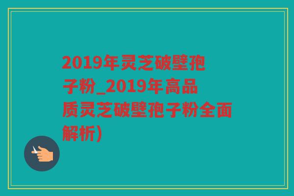 2019年灵芝破壁孢子粉_2019年高品质灵芝破壁孢子粉全面解析)