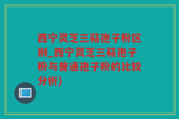 西宁灵芝三萜孢子粉区别_西宁灵芝三萜孢子粉与普通孢子粉的比较分析)