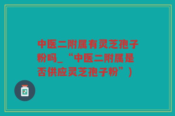 中医二附属有灵芝孢子粉吗_“中医二附属是否供应灵芝孢子粉”)