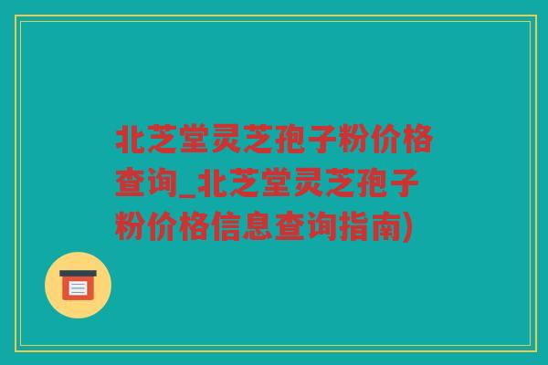 北芝堂灵芝孢子粉价格查询_北芝堂灵芝孢子粉价格信息查询指南)