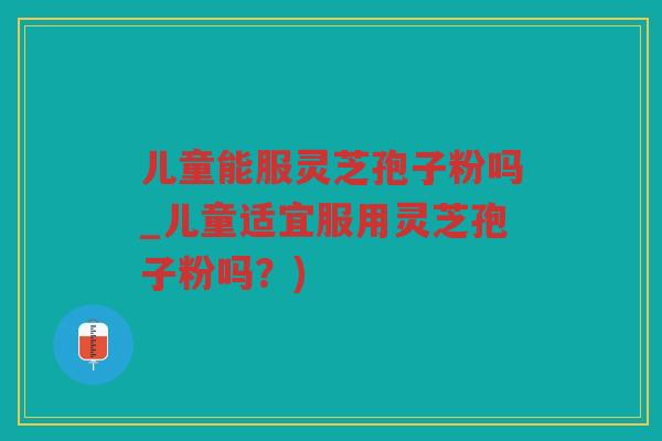 儿童能服灵芝孢子粉吗_儿童适宜服用灵芝孢子粉吗？)