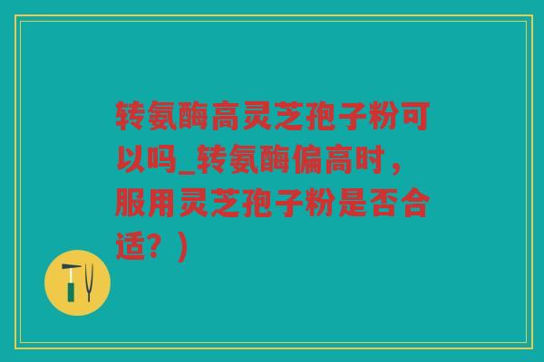 转氨酶高灵芝孢子粉可以吗_转氨酶偏高时，服用灵芝孢子粉是否合适？)