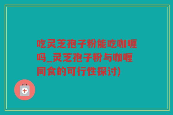 吃灵芝孢子粉能吃咖喱吗_灵芝孢子粉与咖喱同食的可行性探讨)