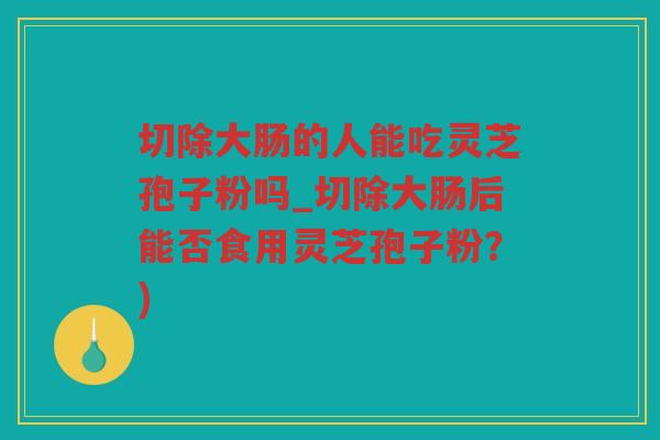 切除大肠的人能吃灵芝孢子粉吗_切除大肠后能否食用灵芝孢子粉？)