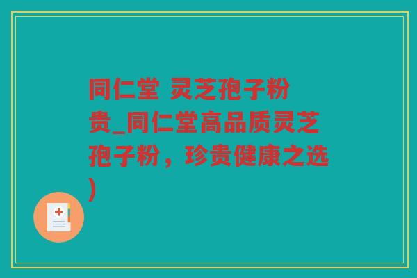 同仁堂 灵芝孢子粉 贵_同仁堂高品质灵芝孢子粉，珍贵健康之选)