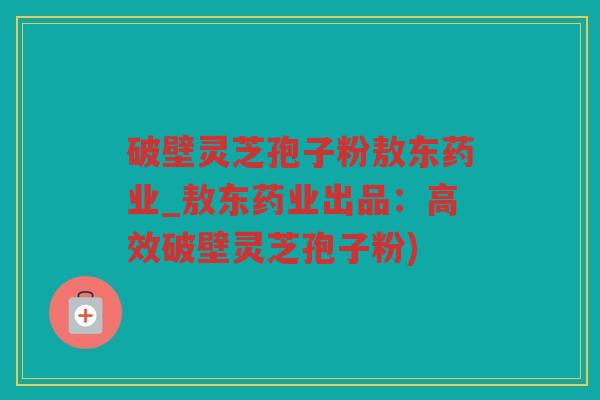 破壁灵芝孢子粉敖东药业_敖东药业出品：高效破壁灵芝孢子粉)