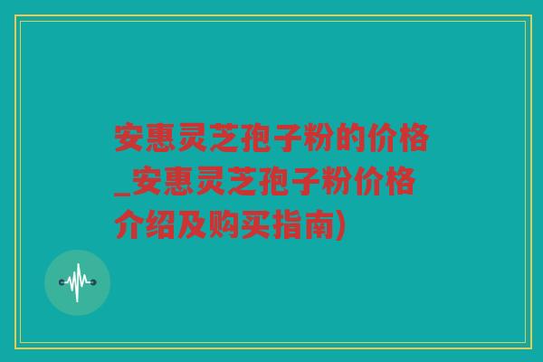 安惠灵芝孢子粉的价格_安惠灵芝孢子粉价格介绍及购买指南) 安惠灵芝孢子粉的价格_安惠灵芝孢子粉价格介绍及购买指南)
