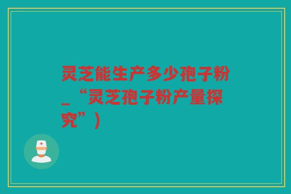 灵芝能生产多少孢子粉_“灵芝孢子粉产量探究”)