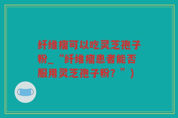 纤维瘤可以吃灵芝孢子粉_“纤维瘤患者能否服用灵芝孢子粉？”)