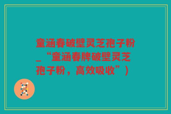 童涵春破壁灵芝孢子粉_“童涵春牌破壁灵芝孢子粉，高效吸收”)