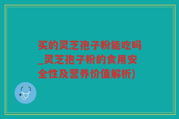 买的灵芝孢子粉能吃吗_灵芝孢子粉的食用安全性及营养价值解析)