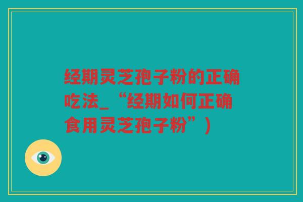 经期灵芝孢子粉的正确吃法_“经期如何正确食用灵芝孢子粉”)