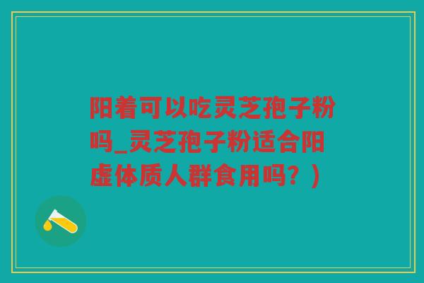阳着可以吃灵芝孢子粉吗_灵芝孢子粉适合阳虚体质人群食用吗？)