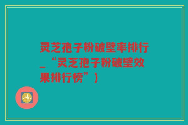 灵芝孢子粉破壁率排行_“灵芝孢子粉破壁效果排行榜”)