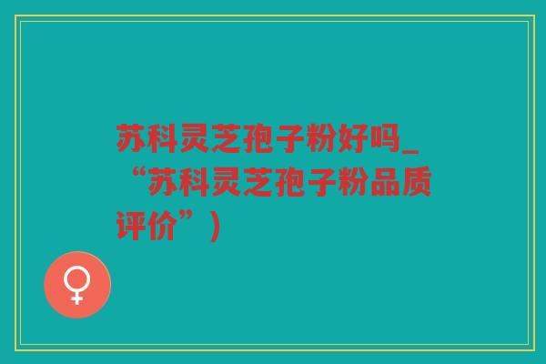 苏科灵芝孢子粉好吗_“苏科灵芝孢子粉品质评价”)